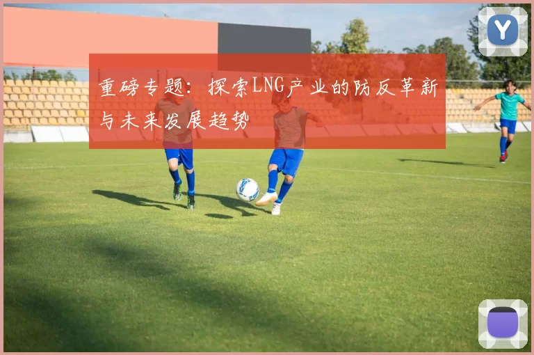 重磅专题：探索LNG产业的防反革新与未来发展趋势