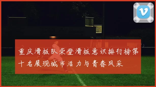 重庆滑板队荣登滑板意识排行榜第十名展现城市活力与青春风采
