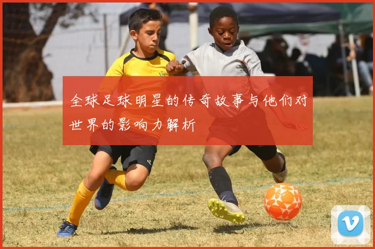 全球足球明星的传奇故事与他们对世界的影响力解析