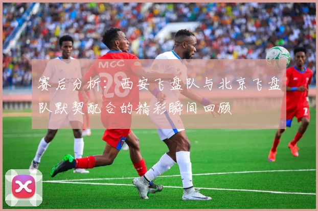 赛后分析：西安飞盘队与北京飞盘队默契配合的精彩瞬间回顾