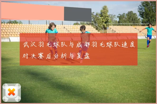 武汉羽毛球队与成都羽毛球队速度对决赛后分析与复盘