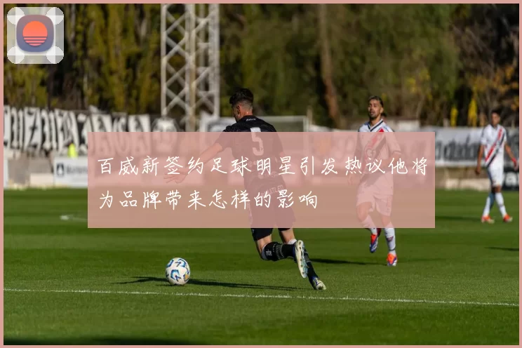 百威新签约足球明星引发热议他将为品牌带来怎样的影响