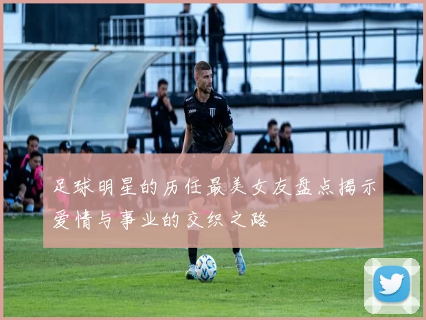 足球明星的历任最美女友盘点揭示爱情与事业的交织之路