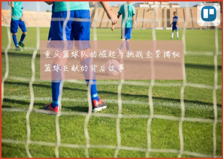 重庆篮球队的崛起与挑战全景揭秘篮球巨献的背后故事