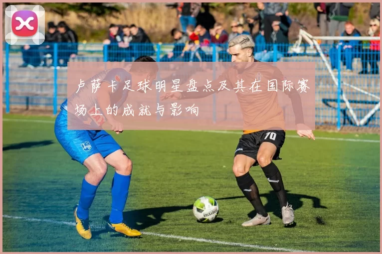 卢萨卡足球明星盘点及其在国际赛场上的成就与影响