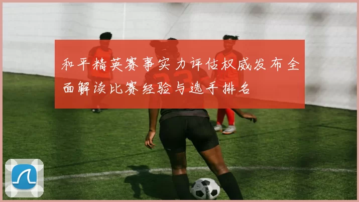 和平精英赛事实力评估权威发布全面解读比赛经验与选手排名