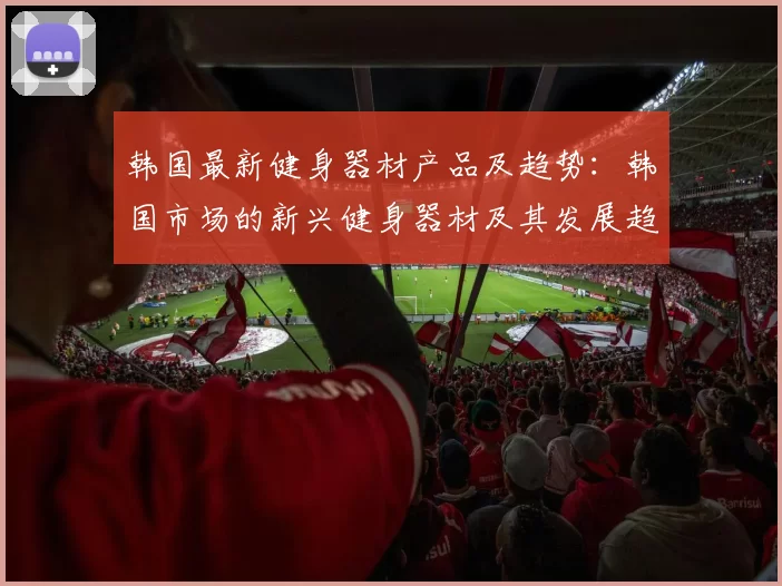 韩国最新健身器材产品及趋势：韩国市场的新兴健身器材及其发展趋势