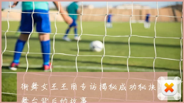 街舞女王王丽专访揭秘成功秘诀与舞台背后的故事