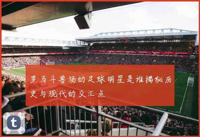 罗马斗兽场的足球明星是谁揭秘历史与现代的交汇点