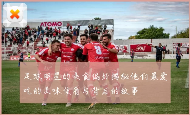 足球明星的美食偏好揭秘他们最爱吃的美味佳肴与背后的故事