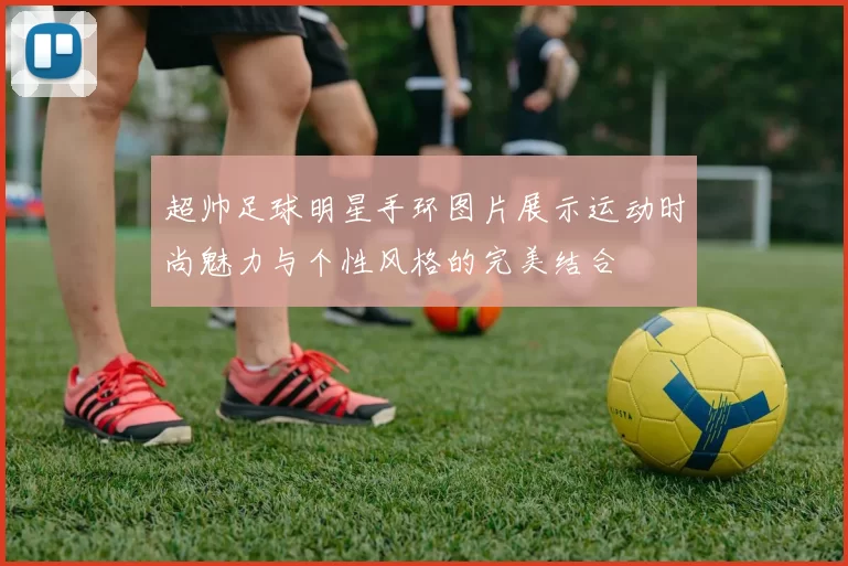 超帅足球明星手环图片展示运动时尚魅力与个性风格的完美结合