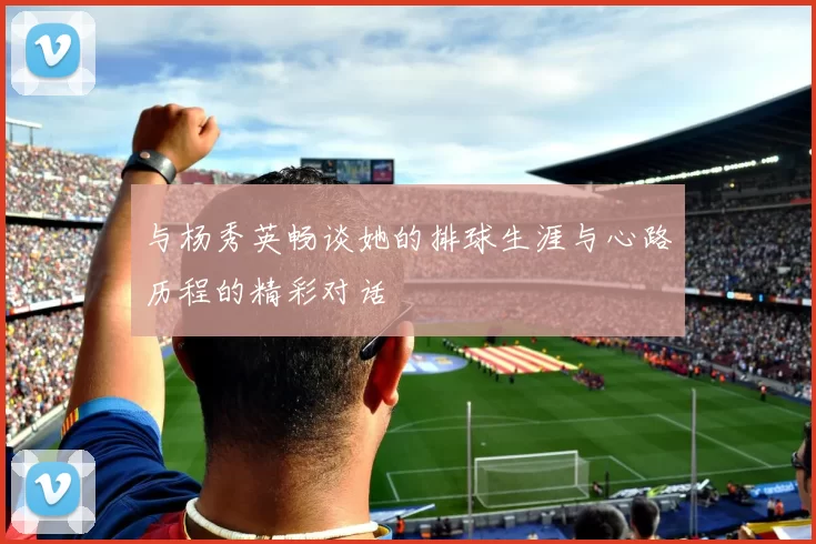与杨秀英畅谈她的排球生涯与心路历程的精彩对话