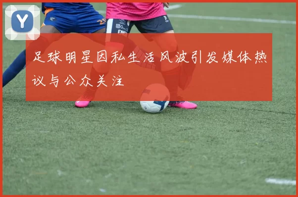 足球明星因私生活风波引发媒体热议与公众关注