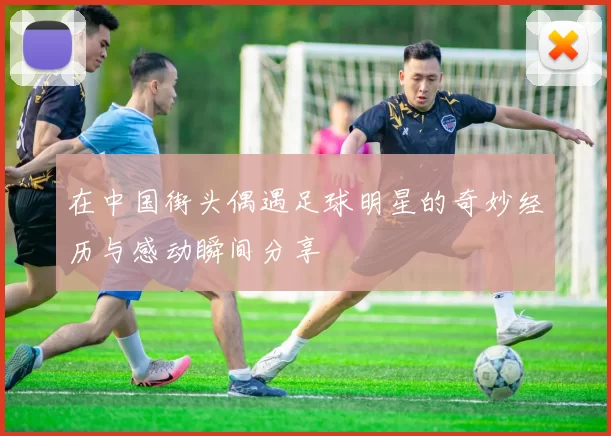 在中国街头偶遇足球明星的奇妙经历与感动瞬间分享