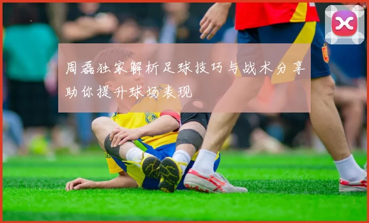 周磊独家解析足球技巧与战术分享助你提升球场表现