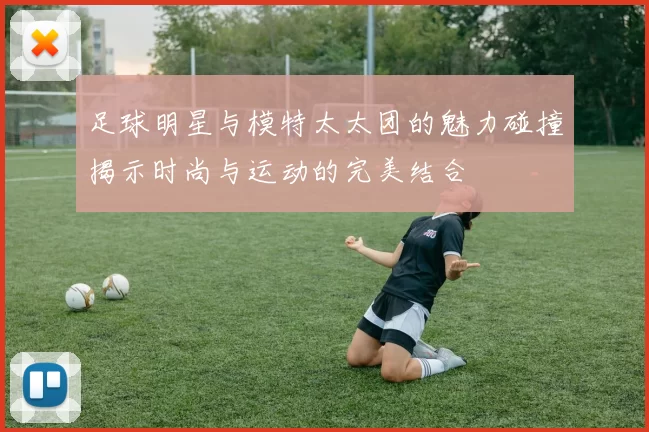 足球明星与模特太太团的魅力碰撞揭示时尚与运动的完美结合