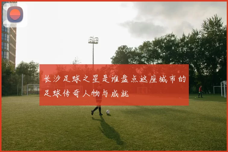 长沙足球之星是谁盘点这座城市的足球传奇人物与成就