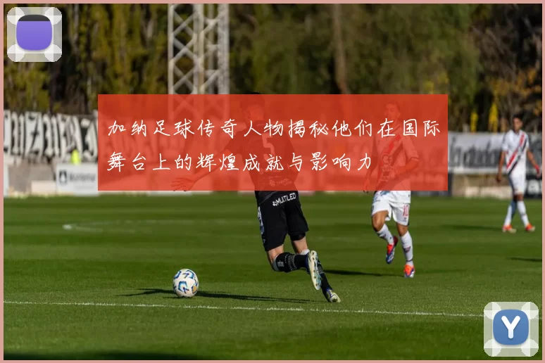 加纳足球传奇人物揭秘他们在国际舞台上的辉煌成就与影响力