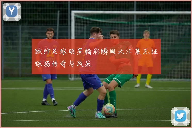 欧帅足球明星精彩瞬间大汇集见证球场传奇与风采