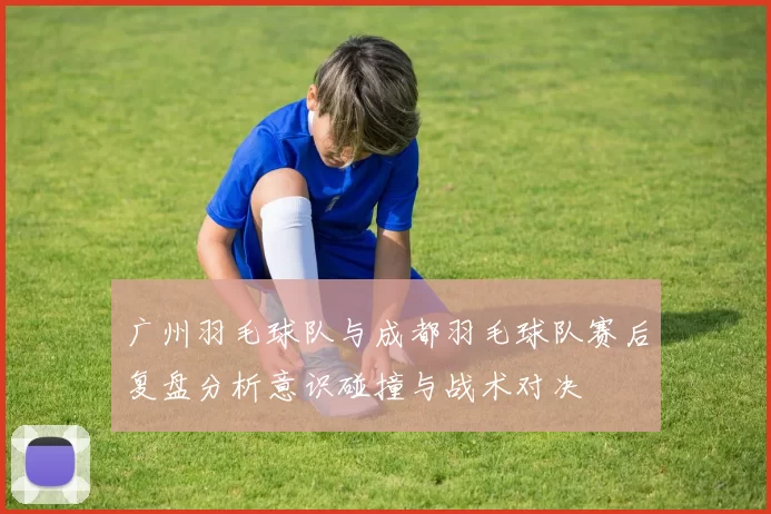 广州羽毛球队与成都羽毛球队赛后复盘分析意识碰撞与战术对决