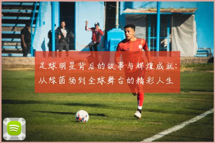 足球明星背后的故事与辉煌成就：从绿茵场到全球舞台的精彩人生
