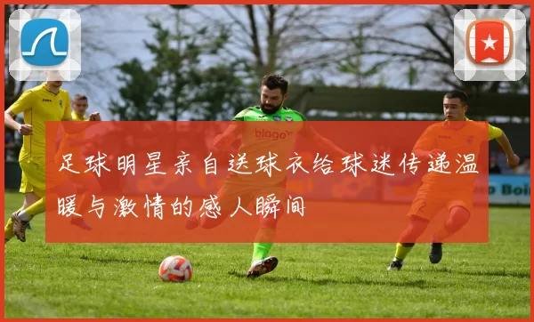 足球明星亲自送球衣给球迷传递温暖与激情的感人瞬间