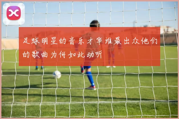 足球明星的音乐才华谁最出众他们的歌曲为何如此动听