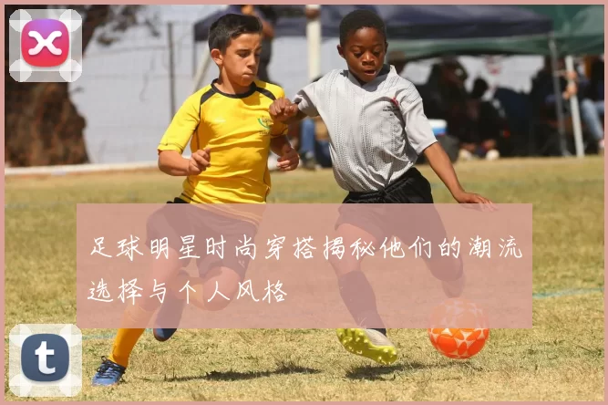 足球明星时尚穿搭揭秘他们的潮流选择与个人风格