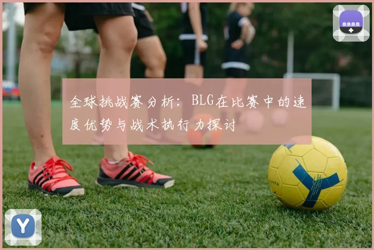 全球挑战赛分析：BLG在比赛中的速度优势与战术执行力探讨
