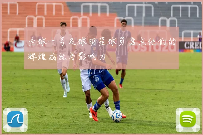 全球十号足球明星球员盘点他们的辉煌成就与影响力