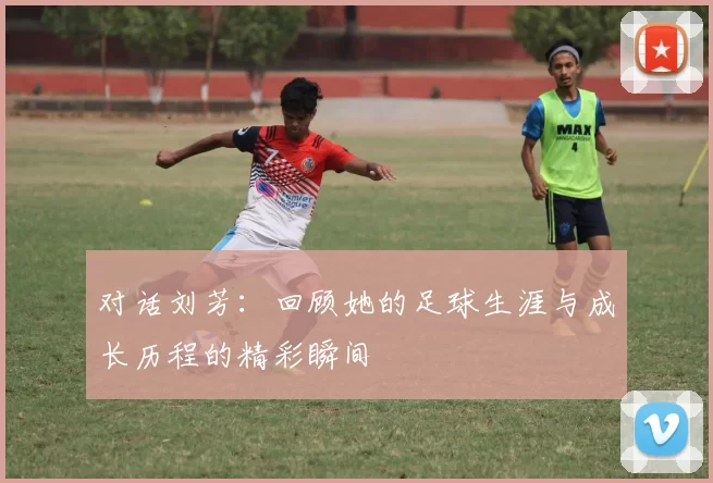 对话刘芳：回顾她的足球生涯与成长历程的精彩瞬间