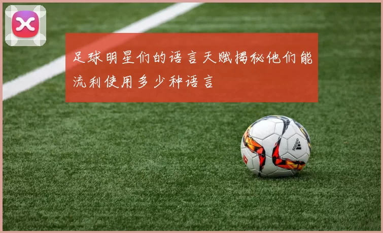 足球明星们的语言天赋揭秘他们能流利使用多少种语言