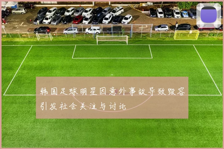韩国足球明星因意外事故导致毁容引发社会关注与讨论