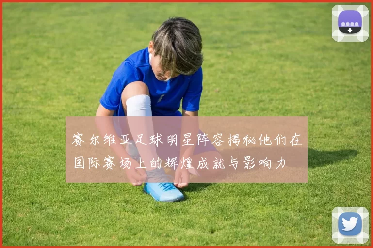 赛尔维亚足球明星阵容揭秘他们在国际赛场上的辉煌成就与影响力