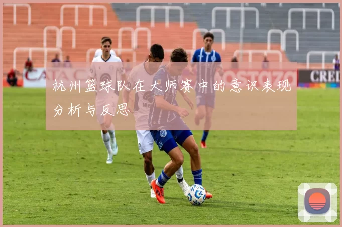 杭州篮球队在大师赛中的意识表现分析与反思