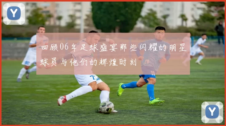 回顾06年足球盛宴那些闪耀的明星球员与他们的辉煌时刻