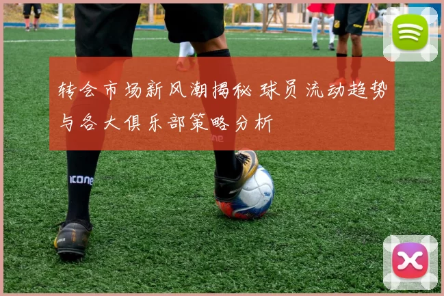 转会市场新风潮揭秘 球员流动趋势与各大俱乐部策略分析