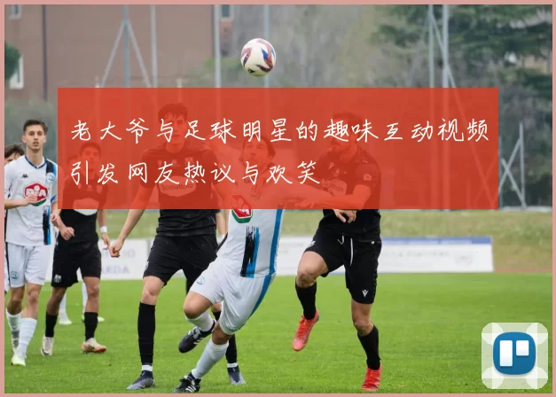 老大爷与足球明星的趣味互动视频引发网友热议与欢笑