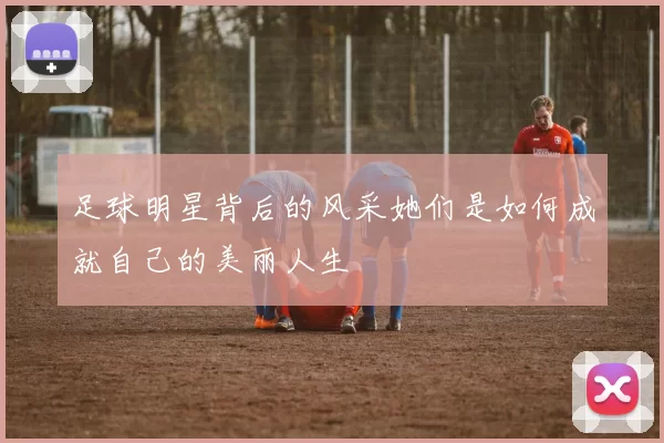 足球明星背后的风采她们是如何成就自己的美丽人生