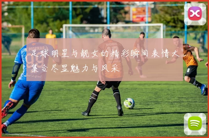 足球明星与靓女的精彩瞬间表情大集合尽显魅力与风采