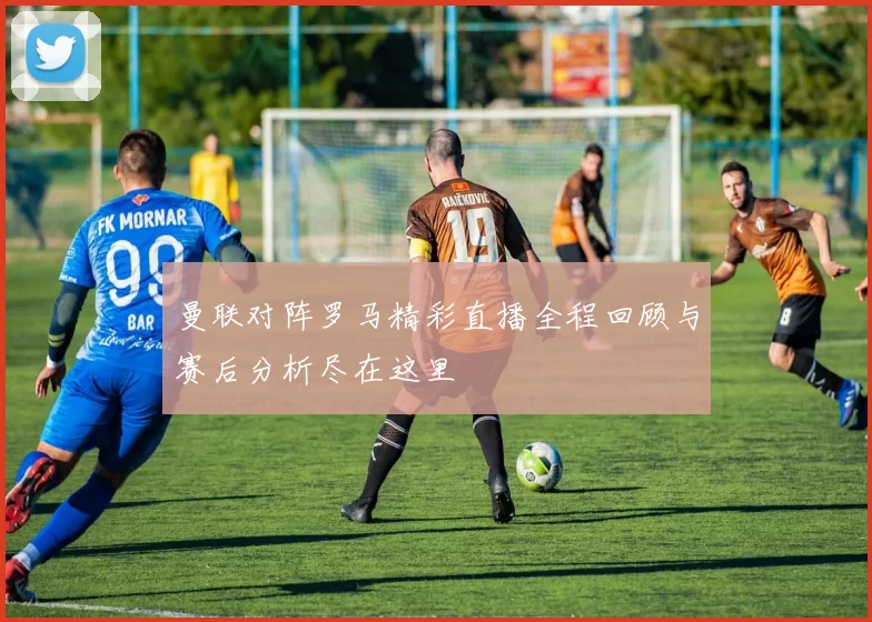 曼联对阵罗马精彩直播全程回顾与赛后分析尽在这里