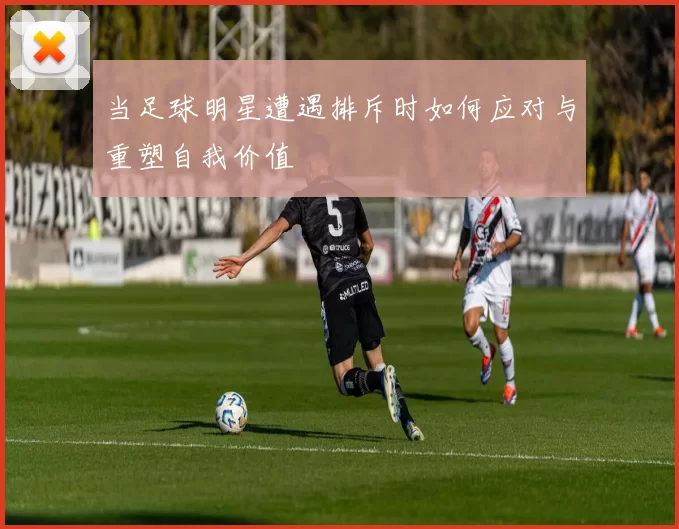 当足球明星遭遇排斥时如何应对与重塑自我价值