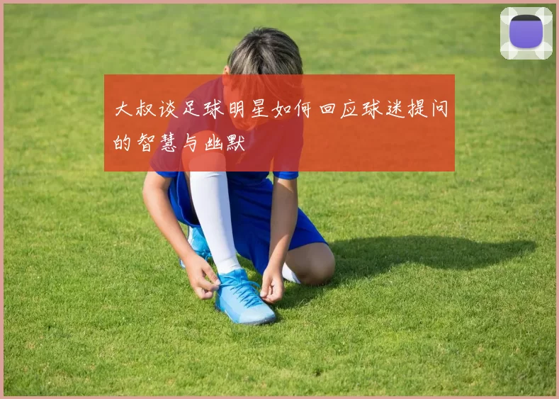 大叔谈足球明星如何回应球迷提问的智慧与幽默