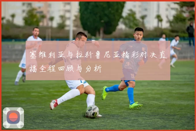 塞维利亚与拉科鲁尼亚精彩对决直播全程回顾与分析