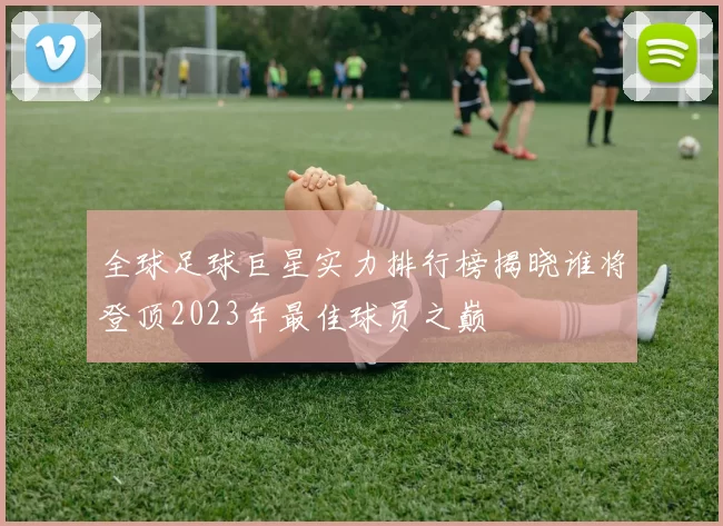 全球足球巨星实力排行榜揭晓谁将登顶2023年最佳球员之巅