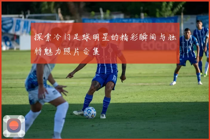 探索冷门足球明星的精彩瞬间与独特魅力照片合集