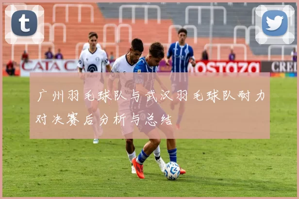 广州羽毛球队与武汉羽毛球队耐力对决赛后分析与总结