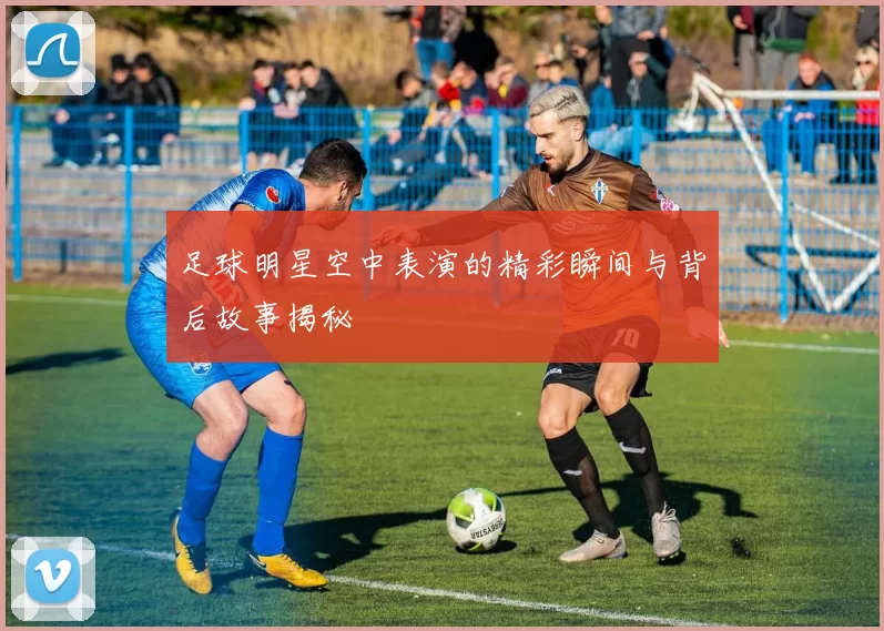 足球明星空中表演的精彩瞬间与背后故事揭秘