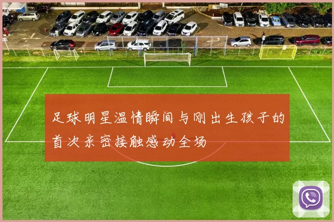 足球明星温情瞬间与刚出生孩子的首次亲密接触感动全场
