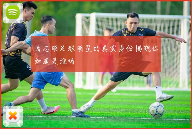 马志明足球明星的真实身份揭晓你知道是谁吗